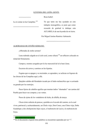 131
LEYENDA DEL LEÓN- GENTE
-------------------
.
La oí contar en las Campiñas.129
========================
Por Miguel Justino Ramírez Adrianzén.
--------------------------------------
¡Alboradas de otoño serrano!
ALBORADAS DE OTOÑO SERRANO.
Luna redonda calgada en el cielo azul, como sifuera130
Campos y montes azogados por la luz mercurial de la la luna Llena.
un reflector colocado en
mitad del firmamento.
Escorzos de cerros y caminos en las lejanías.
Fogatas que se apagan y se encienden, se agrandan y se achican en fogones de
las chozas de las Campiñas aquí y allá.
Quejidos salidos del Rondador tocado por el Indio melancólico que va arriando
su ganado por los rastrojos.
Pasos lijeros de caballos aguilíos que montan indios “shumados” van camino del
Pueblo para hacer sus compras y sus ventas.
Pasos de ojotas de los vendedores de leche, de alfalfa, de taraya.
Choza triste cubierta de pencas y perdida en el recodo del camino, en la cual
viven, patriarcal y cachazudamente, un Cholo viejo, Don Conce, una China vieja, Doña
Guadalupe y dos cholejoncitos hijos suyos, el maltoncito de Lucio y la maltoncita de
Goya.
129
Este titulo tiene un marco.
130
En el documento original éstas palabras se encuentran separadas por un “/”.
Rosa Isabel:
Tú que tanto me has ayudado en este
trabajito monográfico, es justo que como
recuerdo de gratitud te dedique esta
ACUARELA de una leyenda de mi tierra.
 