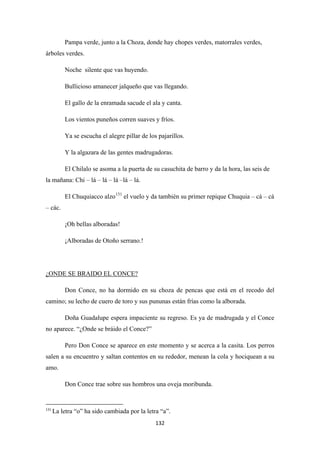 132
Pampa verde, junto a la Choza, donde hay chopes verdes, matorrales verdes,
árboles verdes.
Noche silente que vas huyendo.
Bullicioso amanecer jalqueño que vas llegando.
El gallo de la enramada sacude el ala y canta.
Los vientos puneños corren suaves y fríos.
Ya se escucha el alegre pillar de los pajarillos.
Y la algazara de las gentes madrugadoras.
El Chilalo se asoma a la puerta de su casuchita de barro y da la hora, las seis de
la mañana: Chi – lá – lá – lá –lá – lá.
El Chuquiacco alzo131
¡Oh bellas alboradas!
el vuelo y da también su primer repique Chuquia – cá – cá
– các.
¡Alboradas de Otoño serrano.!
Don Conce, no ha dormido en su choza de pencas que está en el recodo del
camino; su lecho de cuero de toro y sus pununas están frías como la alborada.
¿ONDE SE BRAIDO EL CONCE?
Doña Guadalupe espera impaciente su regreso. Es ya de madrugada y el Conce
no aparece. “¿Onde se bráido el Conce?”
Pero Don Conce se aparece en este momento y se acerca a la casita. Los perros
salen a su encuentro y saltan contentos en su rededor, menean la cola y hociquean a su
amo.
Don Conce trae sobre sus hombros una oveja moribunda.
131
La letra “o” ha sido cambiada por la letra “a”.
 