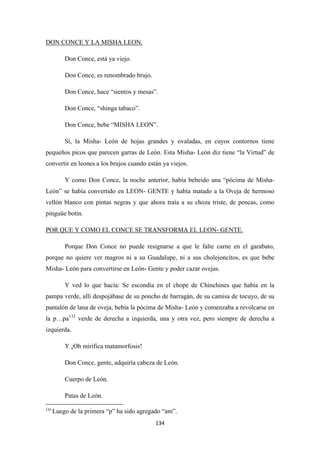 134
Don Conce, está ya viejo.
DON CONCE Y LA MISHA LEON.
Don Conce, es renombrado brujo.
Don Conce, hace “sientos y mesas”.
Don Conce, “shinga tabaco”.
Don Conce, bebe “MISHA LEON”.
Sí, la Misha- León de hojas grandes y ovaladas, en cuyos contornos tiene
pequeños picos que parecen garras de León. Esta Misha- León diz tiene “la Virtud” de
convertir en leones a los brujos cuando están ya viejos.
Y como Don Conce, la noche anterior, había bebeido una “pócima de Misha-
León” se había convertido en LEON- GENTE y había matado a la Oveja de hermoso
vellón blanco con pintas negras y que ahora traía a su choza triste, de pencas, como
pinguüe botín.
Porque Don Conce no puede resignarse a que le falte carne en el garabato,
porque no quiere ver magros ni a su Guadalupe, ni a sus cholejoncitos, es que bebe
Misha- León para convertirse en León- Gente y poder cazar ovejas.
POR QUE Y COMO EL CONCE SE TRANSFORMA EL LEON- GENTE.
Y ved lo que hacía: Se escondía en el chope de Chinchines que había en la
pampa verde, allí despojábase de su poncho de barragán, de su camisa de tocuyo, de su
pantalón de lana de oveja, bebía la pócima de Misha- León y comenzaba a revolcarse en
la p…pa132
Y ¡Oh mirífica matamorfosis!
verde de derecha a izquierda, una y otra vez, pero siempre de derecha a
izquierda.
Don Conce, gente, adquiría cabeza de León.
Cuerpo de León.
Patas de León.
132
Luego de la primera “p” ha sido agregado “am”.
 