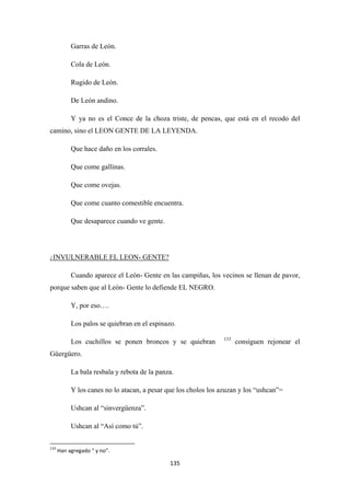 135
Garras de León.
Cola de León.
Rugido de León.
De León andino.
Y ya no es el Conce de la choza triste, de pencas, que está en el recodo del
camino, sino el LEON GENTE DE LA LEYENDA.
Que hace daño en los corrales.
Que come gallinas.
Que come ovejas.
Que come cuanto comestible encuentra.
Que desaparece cuando ve gente.
¿
Cuando aparece el León- Gente en las campiñas, los vecinos se llenan de pavor,
porque saben que al León- Gente lo defiende EL NEGRO.
INVULNERABLE EL LEON- GENTE?
Y, por eso….
Los palos se quiebran en el espinazo.
Los cuchillos se ponen broncos y se quiebran 133
La bala resbala y rebota de la panza.
consiguen rejonear el
Güergüero.
Y los canes no lo atacan, a pesar que los cholos los azuzan y los “ushcan”=
Ushcan al “sinvergüenza”.
Ushcan al “Así como tú”.
133
Han agregado “ y no”.
 