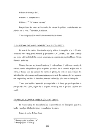 136
Ushcan al “Contigo dos”.
Ushcan a la Siempre- viva”
Ushcan a 134
Porque hasta los canes se les vuelve las carnes de gallina, y entrelazando sus
piernas con la cola,
“Tú eres mi encanto”.
135
Y he aquí por qué es tan difícil dar caza al León- Gente.
ni ladran, ni nuerden.
En una de las casitas diseminadas aquí y allá en la campiña, vive el Nicasio,
cholo que tiene “muy güeña puntería” y que conoce “LA CONTRA” del León- Gente, y
que como a él, también le ha comido una oveja, se propone dar muerte al León- Gente,
sin saber quién sea.
EL PERDIGON ENVANGELIADO MATA AL LEON- GENTE.
Nicasio, hace un hoyito en el suelo, en él entierra hasta el gollete un canutito de
carrizo; derrite enseguida un poco de plomo ylo vacia en el canutito. Espera que se
enfríe, y luego, saca del canutito la barrita de plomo, la corta en dos pedazos, los
redondea bien y forma dos perdigones para su escopeta de dos cañones, les hce una cruz
con un punzón y los lleva al Sacerdote para que los bendiga y les rece un Evangelio.
Y esta bala hechiza, bendecida y evangeliada, es la única que puede perforar el
pellejo del León- Gente, según me lo aseguró, ratificó y juró el que esta Leyenda me
contó.
El Nicasio carga los dos cañones de su escopeta con los perdigones que él ha
hecho y que han sido bendecidos y evangeliados. Y espera.
NICASIO, EL CAZADOR ESPERA AL LEON- GENTE.
Espera la noche de luna llena.
134
Han agregado la palabra “la”.
135
Han agregado al letra “y”.
 