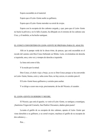 137
Espera escondido en el matorral.
Espera que el León- Gente asalte su gallinero.
Espera que el León- Gente merodee su corral de ovejas.
Espera con la escopeta de dos cañones cargada, y que, para que el León- Gente
no huela la pólvora y no le falle el punto, ha dibujado en el extremo de los cañones una
Cruz, y él también, se ha hecho santiguar.
Allá en la pampa verde de la choza triste, de pencas, que está escondida en el
recodo del camino está Don Conce bebiendo un Misha- León, revolcándose de derecha
a izquierda, una y otra vez y siempre de derecha a izquierda.
EL CONCE CONVERTIDO EN LEON- GENTE SE PREPARA PARA EL ASALTO.
La luna está como el día.
Y la noche por la mitad.
Don Conce, el cholo viejo y brujo, ya no es Don Conce porque se ha convertido
en León- Gente, brama, corre y salta como fiera, no hay cercos, ni corrales para él.
El León- Gente busca gallineros y corrales para asaltar.
Y se dirige a cazar una oveja, precisamente, de las del Nicasio, el cazador.
El Nicasio, que está al aguaite, ve venir al León- Gente, se santigua y resantigua,
¡Santísima Virgen del Carmelo, San Pedrito Chicuatero, dadme güen punto!
EL LEON- GENTE ES HERIDO Y MUERE.
Levanta el gatillo de su escopeta de dos cañones, apunta al León- Gente que
viene derechito a su gallinero, a su corral ovejero, machuca el gatillo de su escopeta de
dos cañones y…
Pen…
 