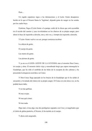 138
Peen…
Un rugido espantoso sigue a las detonaciones y el León- Gente desaparece
herido en lo que el Nicasio llama la “legítima!, dejando gotas de sangre en las sendas
por las cuales huye.
Exánime, llega el León Gente a la pampa verde de la choza que está escondida
en el recodo del camino y yace revolcándose en los charcos de su propia sangre, pero
ahora lo hace de izquierda a derecha, una y otra vez, y siempre de izquierda a derecha.
Y León- Gente vuelve a su ser, porque comienza recobrar:
La cabeza de gente.
El cuerpo de gente.
Las manos de gente.
Las piernas de gente.
Y ya no es el LEON- GENTE DE LA LEYENDA sino el mismito Don Conce,
en cuerpo y alma. El mismito cholo viejo y renombrado brujo que espera intranquila la
Guadalupe, que ha oído el zumbido de las balas de la escopeta de dos cañones y ha
presentido la desgracia ocurrida a su Conce.
Y Don Conce llega apoyado en los brazos de la Guadalupe que le ha salido al
encuentro y levantado del charco de su propia sangre. El Conce en esta única vez, no ha
podido hacer daño.
Y no trae gallinas.
Ni trae ovejas.
Ni trae qué comer.
Ni trae nada.
Digo mal, sí trae algo, trae dos perdigones signados con Cruz y evangeliados que
el cholo de güéna puntería, el Nicasio, le ha metido en el cuerpo.
Y ahora está sangrando.
 