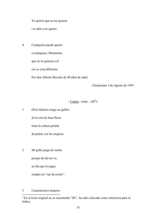 13
Yo quiero que tu me quieras
i tu dale a no querer.
4 Cualquiera puede querer
a cualquiera, libremente,
que no lo quieran a él
eso es cosa diferente.
Por don Alberto Briceño de 40 años de edad.
Chulucanas 3 de Agosto de 1947
- Coplas - triste – (III6
1 (Por) Señores tengo un gallito
)
de la cria de Juan Perez
tiene la cabeza pelada
de pelear con las mujeres.
2 Mi gallo juega de noche
porque de dia no ve,
un dia que lo jugue
rompio un “ojo de coche”.
3 Cuarenticinco mujeres
6
En el texto original no se encontraba “III”, ha sido colocado como referencia para el
índice.
 