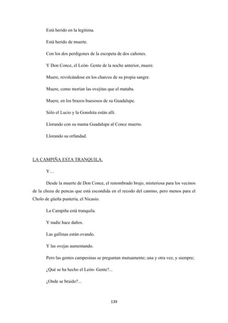139
Está herido en la legítima.
Está herido de muerte.
Con los dos perdigones de la escopeta de dos cañones.
Y Don Conce, el León- Gente de la noche anterior, muere.
Muere, revolcándose en los charcos de su propia sangre.
Muere, como morían las ovejitas que el mataba.
Muere, en los brazos huesosos de su Guadalupe.
Sólo el Lucio y la Gonshita están allí.
Llorando con su mama Guadalupe al Conce muerto.
Llorando su orfandad.
Y…
LA CAMPIÑA ESTA TRANQUILA.
Desde la muerte de Don Conce, el renombrado brujo, misteriosa para los vecinos
de la choza de pencas que está escondida en el recodo del camino, pero menos para el
Cholo de güeña puntería, el Nicasio.
La Campiña está tranquila.
Y nadie hace daños.
Las gallinas están ovando.
Y las ovejas aumentando.
Pero las gentes campesinas se preguntan mutuamente; una y otra vez, y siempre;
¿Qué se ha hecho el León- Gente?...
¿Onde se braido?...
 
