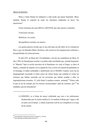 141
Mesa o siento llaman los indígenas a cada noche que pasan brujeando. Mesa,
también, llaman al conjunto de todos los elementos empleados en hacer “las
operaciones”
MESA O SIENTO.
Frutos tristísimos de estas MESA o SIENTOS, han sido muertes criminales.
Violaciones salvajes.
Maleficios, sin cuento.
Desequilibrios mentales sin número.
Las gentes parecen olvidar que ni una sóla hoja cae del árbol sin la voluntad de
Dios y que, los llamados Daños, Hechizos, sólo existen en las imaginaciones enfermas y
desequilibradas de ciertas personas.
El año1,937, un Brujo dio 118 puñaladas a uno de sus compañeros de Mesa. El
año 1,939, fui llamada para auxiliar a un pobre indio moribundo que, estando brujeando,
el “Maestro” bajo la acción narcótica de la Huachuma vio venir al Negro, es decir al
diablo, y tratando de alejarlo con la espada de Cruz, le hizo un cinturón de puñaladas en
el estómago, lo había confundido e identificado con el NEGRO. Cuántas veces me ha
despampanado escuchado el relato cínico de ciertos brujos que echaban al viento los
crímenes que habían cometido con las jovencitas que habían acudido a ellos en
imprudentísimas consultas. ¡Y, cielo Santo! si pudiera contarte estimado137
Primo, todo
lo que se me ha contado, por los mismos escarmentados! ¡Qué de crímenes, que138
=============================
de
maldades, qué de inmundicias!
(1) SINONES, es el brujo de mayor celebridad, que cura a los enfermemos
desahuciados por la ciencia médica (!). Es también el Brujo que “sigue o rifa
la suerte con la baraja” y señala al paciente cuál de sus compañeros es el que
ha de curarlo.
137
Esta palabra ha sido escrito entre “contarte” y “ Primo”.
138
Han colocado una tilde sobre la letra “é”.
 