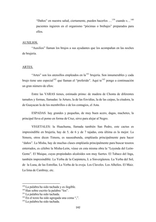 142
“Daños” en nuestra salud, ciertamente, pueden hacerlos …139
cuando s…140
pacientes ingieren en el organismo “pócimas o brebajes” preparados para
ellos.
“Auxilios” llaman los brujos a sus ayudantes que los acompañan en las noches
de brujería.
AUXILIOS.
“Artes” son los utensillos empleados en la
ARTES.
141
brujería. Son innumerables y cada
brujo tiene uno especial142
que llaman el “preferido”. Aquí te143
Entre las VARAS tienes, estimado primo: de madera de Chonta de diferentes
tamaños y formas, llamadas: la Arturo, la de las Envidias, la de las caipas, la citadora, la
de Guayacan la de los membrillos o de los contagios, el Asta.
pongo a continuación
un gran número de ellos:
ESPADAS: hay grandes y pequeñas, de muy buen acero, dagas, machetes, la
principal lleva el pomo en forma de Cruz, sirve para alejar al Negro.
VEGETALES: la Huachuma, llamada también San Pedro, este cactus es
impresindible en brujería, hay de 5, de 6 y de 7 tajadas, esta última es la mejor. La
Simora, otros dicen Timora, es nauseabunda, empléanla principalmente para hacer
“daños”. La Misha, hay de muchas clases empléanla principalmente para buscar tesoros
enterrados, es célebre la Misha-León, véase en esta misma obra la “Leyenda del León-
Gente”. El Maique, cuyas propiedades alcaloides son muy fuertes. El Tabaco del Inga,
también impresindible. La Yerba de la Carpintera, L a Sinvergüenza. La Yerba del Sol,
de la Luna, de las Estrellas. La Yerba de la oveja. Los Claveles. Los Alhelíes. El Maiz.
La lima de Cambray, etc.
139
La palabra ha sido tachada y es ilegible.
140
Han sobre escrito la palabra “los”.
141
La palabra ha sido tachada.
142
En el texto ha sido agregada una coma “,”.
143
La palabra ha sido tachada.
 