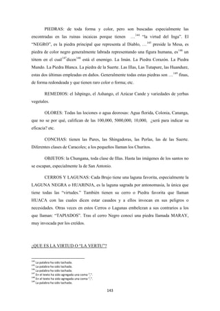 143
PIEDRAS: de toda forma y color, pero son buscadas especialmente las
encontradas en las ruinas incaicas porque tienen …144
“la virtud del Inga”. El
“NEGRO”, es la piedra principal que representa al Diablo, …145
preside la Mesa, es
piedra de color negro generalmente labrada representando una figura humana, es146
un
tótem en el cual147
dicen148
está el enemigo. La Imán. La Piedra Corazón. La Piedra
Mundo. La Piedra Blanca. La piedra de la Suerte. Las Illas, Las Tutapure, las Huandure,
estas dos últimas empleadas en daños. Generalmente todas estas piedras son …149
REMEDIOS: el Ishpingo, el Ashango, el Azúcar Cande y variedades de yerbas
vegetales.
finas,
de forma redondeada y que tienen raro color o forma; etc.
OLORES: Todas las lociones o agua deorosas: Agua florida, Colonia, Cananga,
que no se por qué, califican de las 100,000, 5000,000, 10,000, ¿será para indicar su
eficacia? etc.
CONCHAS: tienen las Pares, las Shingadoras, las Perlas, las de las Suerte.
Diferentes clases de Caracoles; a los pequeños llaman los Churitos.
OBJETOS: la Chungana, toda clase de Illas. Hasta las imágenes de los santos no
se escapan, especialmente la de San Antonio.
CERROS Y LAGUNAS: Cada Brujo tiene una laguna favorita, especialmente la
LAGUNA NEGRA o HUARINJA, es la laguna sagrada por antonomasia, la única que
tiene todas las “virtudes.” También tienen su cerro o Piedra favorita que llaman
HUACA con las cuales dicen estar casados y a ellos invocan en sus peligros o
necesidades. Otras veces en estos Cerros o Lagunas embelezan a sus contrarios a los
que llaman: “TAPIADOS”. Tras el cerro Negro conocí una piedra llamada MARAY,
muy invocada por los creídos.
144
La palabra ha sido tachada.
¿QUE ES LA VIRTUD O “LA VERTU”?
145
La palabra ha sido tachada.
146
La palabra ha sido tachada.
147
En el texto ha sido agregada una coma “,”.
148
En el texto ha sido agregada una coma “,”.
149
La palabra ha sido tachada.
 
