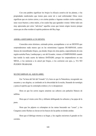 144
Con esta palabra significan los brujos la eficacia curativa de las plantas, o las
propiedades medicinales que tienen para curar tal o cual enfermedad. Otras veces
significan que en ciertos cerros, o en ciertas piedras o lagunas residen ciertos espíritus,
unas veces buenos y otras malos, a los cuales hay que agrandar o temer. Sobre todo son
muy apreciadas por estos “adivinos” aquellas cosas que tienen origne incaico porque
creen que en ellas residen el espíritu poderoso del Rey Inga.
Conocidos estos términos, estimado primo, acompáñame a ver un SIENTO que
sorprenderemos nada menos que en las mismísimas Lagunas HUARINJAS, centro
famoso de renombrados brujos, yaa donde, brujos de otras partes, especialmente de esta
región norteña Piura, Lambayeque y sur del Ecuador, vienen a COMPONERSE cuando
han tenido la mala suerte de haberse DAÑADO, porque los sorprendieron en una
MESA, o los metieron a la cárcel por brujos, o los corrieron con ajos, y, YA NO
PUEDEN TRABAJAR.
AHORA ASISTAMOS A UN SIENTO.
Era “la hora del Sol del Venado” (1), hora en que la Naturaleza, recogiendo sus
encantos y sus alegrías, se confunde en la obscuridad de la noche, llenando de nostalgia
y pena al espíritu que la contempla extático y la ve desaparecer.
SE ENCAMINAN AL AQUELARRE.
Hora en que los cerros negros amarran sus cabezos con pañuelos blancos de
neblina.
Hora que el viento corre frío y sibilante doblegando los arbustos y las pajas de la
puna.
Hora que los pájaros se columpian en las ramas buscando sus “cosas”, y los
Canganes como flechas se clavan en los huecos de las peñas en donde anidan.
Hora que el labriego retorna a su hogar, y las zagales encierran el ganado en los
corrales.
 