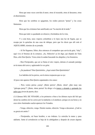145
Hora que unas veces convida al amor, otras al recuerdo, otras al descanso, otras
al aburrimiento.
Hora que las sombras se agigantan, los ruidos parecen “penas” y las cosas
fantasmas.
Hora que los cristianos han santificado con “la oración de la tarde.”
Hora que todo va quedando en silencio y borrándose de la vista.
Y a esta hora, unos viajeros columbran a lo lejos una luz de fogata, que se
escapa por la quinchas de una casa de tabique, pero que les dicen que allí está el
AQUELARRE, término de su jornada.
- Al fin llegamos, Siñor, dice entonces el compañero que servía de guía, “elay”,
aquí vive el Sinones de la comarca. ¡Ay, Siñorcito! ya lei digo, qui dispúés de Taita
Dios, sólo Don Quirós. Viera cómo lo andan buscando los abajeños y los forasteros.
- Don Floripondio, que así se llama el otro viajero, detiene el cansado jamelgo
en la tranca del cerco y agüecando la voz grita:
- ¿Se puedeeee? Don Quiróóóóós. ¿Aquí estará Don Quiróóóóós?
Los ladridos de los perros, son la única respuesta que se oye
Al poco rato aparece Don Quirós espantando a los canes:
- Peru vestos perrus ¡caray! ¡Shote perros! ¡Shote, shote! ¿Qui nuay una
“güicapa puray”? ¡Shote, shote perrus! Se dirige a la tranca y alzando y quitando los
palos que
(1) Llámase SOL DE VENADO, a los primeros o bien a los últimos rayos del Sol que
doran las cumbres de los cerros por la mañanita o al atardecer, porque en esa horas y en
esos sitios iluminados suelen aparecer los Venados.
sirven de puerta, dice:
- Venga, siñorcito, venga. Dientre numás, siñorcito. Venga a descansar. ¿Cuál es
su gracia mi amito.?
- Floripondio, mi buen hombre, a sus órdenes. Le estrecha la mano y pasa
adelante. Junto al corredorcito se baja de la cabalgadura y después de cruzar algunas
 