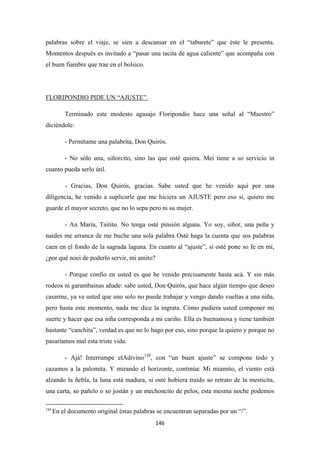 146
palabras sobre el viaje, se sien a descansar en el “taburete” que éste le presenta.
Momentos después es invitado a “pasar una tacita de agua caliente” que acompaña con
el buen fiambre que trae en el bolsico.
Terminado este modesto agasajo Floripondio hace una señal al “Maestro”
diciéndole:
FLORIPONDIO PIDE UN “AJUSTE”.
- Permítame una palabrita, Don Quirós.
- No sólo una, siñorcito, sino las que osté quiera. Mei tiene a so servicio in
cuanto pueda serlo útil.
- Gracias, Don Quirós, gracias. Sabe usted que he venido aquí por una
diligencia, he venido a suplicarle que me hiciera un AJUSTE pero eso sí, quiero me
guarde el mayor secreto, que no lo sepa pero ni su mujer.
- An María, Taitito. No tenga osté pinsión alguna. Yo soy, siñor, una peña y
naides me arranca de me buche una sola palabra Osté haga la cuenta que sos palabras
caen en el fondo de la sagrada laguna. En cuanto al “ajuste”, si osté pone so fe en mí,
¿por qué noei de poderlo servir, mi amito?
- Porque confío en usted es que he venido precisamente hasta acá. Y sin más
rodeos ni garambainas añade: sabe usted, Don Quirós, que hace algún tiempo que deseo
casarme, ya ve usted que uno solo no puede trabajar y vengo dando vueltas a una niña,
pero hasta este momento, nada me dice la ingrata. Cómo pudiera usted componer mi
suerte y hacer que esa niña corresponda a mi cariño. Ella es buenamosa y tiene también
bastante “canchita”, verdad es que no lo hago por eso, sino porque la quiero y porque no
pasaríamos mal esta triste vida.
- Ajá! Interrumpe elAdivino150
150
En el documento original éstas palabras se encuentran separadas por un “/”.
, con “un buen ajuste” se compone todo y
cazamos a la palomita. Y mirando el horizonte, continúa: Mi miamito, el viento está
alzando la ñebla, la luna está madura, si osté hobiera traido so retrato de la mesticita,
una carta, so pañelo o so jostán y un mechoncito de pelos, esta mesma noche podemos
 