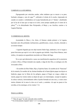 148
Zigzagueando por estrechas sendas, sobre médanos que se mecen a su paso,
burlando ciénagas y ojos de agua
CAMINAN A LA HUARINJA.
153
, sufriendo el relente de la noche, tropezando de
cuando en cuando o resbalándose en la paja humedecida por el “shulay”, alumbrados
por la luz de la luna que se trepa en el cielo, como pompa soplada por el viento de la
jalcay154
a la chiticallando iban Floripondio, el Brujo y sus Auxilios, camino a la
Laguna Huarinja.
Acomodada la Mesa y los Artes, el Sinones saluda primero a la Laguna,
haciendo ante ella profundas inclinaciones, genuflexiones, cruces, círculos, diciendo a
un mismo tiempo:
Y COMIENZA EL SIENTO.
- Lagunita Sagrada que nos dejó nuestro Señor Inga, amánzate y no te vaygas a
poner bravisma que aquí te voi a dar tu paguita que tetráido. Aroja flores blancas, maíz
misha, y la asperja con aguardiente mezclado con Tabaco del Inga.
No se por qué aberración o acaso sea manifestación angustiosa de la conciencia
y temor a Dios, el Brujo tomando una espada, o daga de dos filos, se santigua con ella
invocando a Dios:
- En nombre de Dios Padre, Hijo y Espírirtu Santo. En nombre de la “Sunciona”
de la romería, En nombre de las Animas benditas de la Santa Iglesia paque me deyen so
bedición, paque me lo libren de los peligros, paque el Negro no venga a dañar mi
mesita, paque los vientos malos se alejen de aquí y no interrumpan, -escupe la espada y
la coloca vertical y horizotalmente sobre el pecho formada así una cruz, y a unos cinco
metros distante de la mesa la clava en el suelo y continúa:- de aquí no pasen ni las
envidias, ni los enemigos, ni los vientos.” (1)
153
“Ojos de agua” ha sido colocado entre comillas.
PAGA LA MESA.
154
En el documento original “jalca” e “y” se encuentran separadas por un “/”.
 