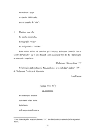 14
me salieron a pegar
a todas las fui hiriendo
con mi espadita de “miar”.
4 El pájaro para volar
las alas las encartucha,
la mujer para “culear”
Se encoje i abre la “chucha”.
Estos cuatro tristes son cantados por Francisco Velasquez conocido con en
nombre de “cholelo”.- de 48 años de edad.- canta a cualquier hora del dia o de la noche-
se acompaña con guitarra.
Chulucanas 3 de Agosto de 1947
Colaboración de Luis Puescas Zeta, auxiliar de la Escuela de 2° grado n° 1600
de Chulucanas. Provincia de Morropón.
Luis Puescas
- Coplas –triste (IV7
)
1 Un testamento de amor
Un testamento
que dentro de mi alma
lo he hecho
ordeno que cuando muera
7
En el texto original no se encontraba “IV”, ha sido colocado como referencia para el
índice.
 