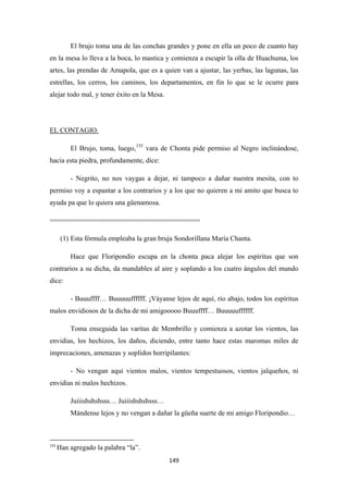 149
El brujo toma una de las conchas grandes y pone en ella un poco de cuanto hay
en la mesa lo lleva a la boca, lo mastica y comienza a escupir la olla de Huachuma, los
artes, las prendas de Amapola, que es a quien van a ajustar, las yerbas, las lagunas, las
estrellas, los cerros, los caminos, los departamentos, en fin lo que se le ocurre para
alejar todo mal, y tener éxito en la Mesa.
El Brujo, toma, luego,
EL CONTAGIO.
155
- Negrito, no nos vaygas a dejar, ni tampoco a dañar nuestra mesita, con to
permiso voy a espantar a los contrarios y a los que no quieren a mi amito que busca to
ayuda pa que lo quiera una güenamosa.
vara de Chonta pide permiso al Negro inclinándose,
hacia esta piedra, profundamente, dice:
======================================
(1) Esta fórmula empleaba la gran bruja Sondorillana María Chanta.
Hace que Floripondio escupa en la chonta paca alejar los espíritus que son
contrarios a su dicha, da mandables al aire y soplando a los cuatro ángulos del mundo
dice:
- Buuuffff… Buuuuuffffff. ¡Váyanse lejos de aquí, río abajo, todos los espíritus
malos envidiosos de la dicha de mi amigooooo Buuuffff… Buuuuuffffff.
Toma enseguida las varitas de Membrillo y comienza a azotar los vientos, las
envidias, los hechizos, los daños, diciendo, entre tanto hace estas maromas miles de
imprecaciones, amenazas y soplidos horripilantes:
- No vengan aquí vientos malos, vientos tempestuosos, vientos jalqueños, ni
envidias ni malos hechizos.
Juiiishshshsss… Juiiishshshsss…
Mándense lejos y no vengan a dañar la güeña suerte de mi amigo Floripondio…
155
Han agregado la palabra “la”.
 
