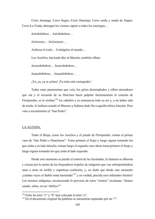 150
Cerro Jamanga, Cerro Negro, Cerro Huarinja, Cerro sordo y mudo de Saquir,
Cerro La Viuda, detengan los vientos, tapien a todos los enemigos…
Juiiishshshsss… Juiiishshshsss…
Juiiiooooo… Juiiioooooo…
Aclárese el cielo… Contágiése el mundo…
Los Auxilios, haciendo dúo al Maestro, también silban:
Juoooshshshsss… Juoooshshshsss…
Juaaashshshsss… Juaaashshshsss…
¡Ya, ya, ya se aclara! ¡Ya todo está contagiado.!
Todas estas pantomimas que veía, los gritos destemplados y silbos aterradores
que oía y el recuerdo de su Dulcinea hacía palpitar fuertementem el corazón de
Floripondio, se le erizban156
los cabellos y se estremecía todo su ser y, a no haber sido
de noche, lo hubiera notado el Maestro y hubiera dado fin a aquella tétrica función. Pero
vino a reconfortarlo el “San Pedro”.
Tanto el Brujo, como los Auxilios y el jetudo de Floripondio, toman el primer
vaso de “San Pedro o Huachuma”. Toma primero el brujo y luego siguen tomando los
que están a su lado derecho, toman luego el segundo vaso ahora toma primero el brujo y
luego siguen tomando los que están al lado izquerdo.
LA ALZADA.
Desde este momento se pierde el control de las facultades, la fantasía se alborota
y cruzan por la mente de los brujeadores tropeles de imágenes que van sobreponiéndose
unas a otras en terible y espantosa confusión, y, no dudo que desde este momento
¡cuántas veces el diablo toma lasriendas157
156
Entre las letrs “z” y “b” han colocado la letra “a”.
y en verdad, precide esos infernales Sientos!
Los mismos indígenas, reconociendo lo perverso de estos “sientos” exclaman: “hemos
estado, señor, en un “abólico””
157
En el documento original las palabras se encuentran separadas por un “/”.
 