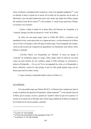 152
misas, confesarse, comulgarm decir responsos o velar a las sagradas impágenes159
, y por
un absurdo al hacer el ajuste de su suerte, de la salud, de los negocios, de un amor, al
Demonche y por otra parte desprecian estas cosas santas, que alejan de la Mesa, porque
diz otorban el éxito de los echizos160
- Vamos a alejar el poder de la Santa Misa, del Protector de Amapolita y la
“velación” porque con ellos no alcanza la “vertú” de la Mesa.
o de los daños. Y, miran lo que aquí hace el Brujo,
el cual dice a los Auxilios:
Se cubre con una manta negra, toma la VARA DE CRUZ y comienza a dar
mandobles al aire, como quien detie ne a alguna persona, y a cierta distancia de la Mesa,
clava la Vara o la Espada y sobre ella deja la manta negra. Toma enseguida una concha,,
vierte en ella un poco de compuesto de aguardiente con Huachuma, maiz blanco, flores
blancas y cantando:
- Clavelito blanco voy fresquiando, pa “shulalar” la tierra, pa apagar la
“velación” de Amapolita, paque no vayga a Misa, paque enfríe la cólera de sos taitas
viejos, pa tener pinsión de mis cordiales, paque la Niña refresque so corazoncito y
piense en Floripondio… ¡Ya, ya, ya! Ya se van apagando las velas, ya va fresquiando, y
ahora, siñorcitos, cierren los ojos porque el que los abre puede quedar ciego con los
humos que traen los malos vientos.
Y sigue rociando y marchando dando vueltas a la Mesa. (1)
Con una piedra negra que llaman HUACA, el Sinones hace masajes por todo el
cuerpo in púribus del getoncito Floripondio, ordena despuués
LA CAIPADA.
161
==============================
a este ponerla lejos de
la Mesa, que la escupa y la pise y queden así “jacados” todos los que no lo queren o se
cruzan en el camino de su felicidad, dan vueltas luego alrdedor de la Mesa al compás de
las Conchas de las suertes grandes, cantando:
159
La letra “p” está tachada.
160
Al inicio de ésta palabra le han agregado la letra “h”.
161
La primera “u” ha sido tachada.
 