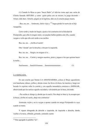 153
(1) Cuando la Mesa es para “hacer Daño” el Adivino toma aquí una varita de
Chonta llamada ARTURO, y como quien pelea con un tercero, la juega diciendo: -
Arturo, dale duro. Arturito, pégale en la legítima, dalo en el corazón paque muera.
- Ras, ras, ras… Amánzate, cholo viejo y 162
Cerro sordo y mudo de Saquir, ajusta a los contrarios de la felicidad de
Floripondio, que ellas la tengan mala y no puedan hablar palabra ante élla, cuando
vaygan a verla que ella esté sorda a sus cariños.
hagas perder la suerte de su hija
Amapolita.
Ras, ras, ras… ¡Arriba al suerte!
Otra “alzada” por la derecha y otra por la izquierda.
Ras, ras, ras… Suegro, no niegues el sí…
Ras, ras, ras… Cerrito y amigos nuestros, pisen y jaquen a los que quieran hacer
la malía…
Juuiiiuuuuu… Juuuiiiiiiiiuuuuu… Juuoooooooooooooo… (1)
En una concha que llaman LA AMANZADORA, coloca el Brujo aguardiente
con huachuma, tabaco, yerbas y demás cosas, las lleva a la boca, las mastica y luego ese
bocado lo exprime sobre la concha y con aquella inmundicia comienza a SHINGAR,
absorviendo por las narices aquella suciedad y volviéndola por la boca, diciendo:
LA SHINGADA.
- Por arriba te shingo (y aborbe por la nariz). Por abajo te boto (y la escupen por
la boca) ¡Arriba mi suerte, abajo mis contrarios!
Amánzate viejito y no te vaygas a oponer cuando mi amigo Floripondio te vaya
a pedir so mano.
Y siguen shingando de derecha a izquierda, de izquierda a derecha, dando
vueltas a la mesa, silbando, gritando, cantando cuanto
162
Han agregado la palabra “no”.
 