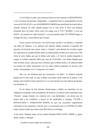 154
====================================
(1) Si la Mesa es para curar enfermos hacen en este momento la REGISTRADA,
o sea el examen del paciente, limpiándolo, o caipándolo (esto es masagiándolo) con las
varas de GUAYACAN o con ALGODONES PARDOS para purificarlo de todo hechizo
extraño, después de cada caipada juegan con la vara como si fuera una hondam
arrojando lejos los males. Otras veces, los caipan con el “CUY NEGRO”, o con una
RANA, “pa sacarles los malos humores”, o con una piedra negra TUTAPURE paque se
contagie del mal y recina daño el que la toque.
Cierta ocasión me llevaron a un Caserío para auxiliar a un enfermo y sorprendí
una Mesa de Brujería. A la cabecera del enfermo habían colocado el pantalón del
paciente envolviendo unas tijeras viejas y “mochas”, para detener las envidias (según
me explicaron) al costado derecho había un puñal grande clavado en el suelo con el filo
frente al cerro Jiplán, por que le habían echo daño y el Cerro le estaba chupando la
sangre; al costado izquierdo había una rama de CUYUMA y una Palma Bendita para
traer la buena suerte y para que bote el hechizo que le habían hecho; a la cabecera había
un montón de yerbas medicinales con las cuales habían preparado un brevaje color
verde y nauseabundo, era el “compuesto o la contra”.
Otra vez, me llamaron para que presenciara “un daño”. La enferma arrojaba
plumas por la boca cada vez que le daban una piedra caliza traída de la jibaría; ví las
plumas, pero mientras estuve presente no ví yo que arrojara una sola, dijeron que porque
era Sacerdote. (¡)
En las fiestas de San Antonio, Huancacarpa y Zalalá, me entretenía con los
indígenas averiguando estas menudencias de brujería y la manera cómo realizaban estos
“Sientos”, aunque tímidos, me contaron mil y una barbaridad y me decían que los
brujos iban a las cordilleras a buscar en las quebraditas y ciénagas “ULTOS o
RENACUAJOS o ANIMALITOS RAROS, los que con escamoteo singularísimo
colocaban en los recipientes y hacían creer a sus pacientes que LA CONTRA les había
hecho arrojar el daño que tenían como BULTO en el estómago.
se les ocurre. Shingan, luego, en las conchas llamadas PERLAS DEL AMOR, y, siguen
dando vueltas y cantando:
- ¡Arriba mi suerte, abajo mis contrarios!
 