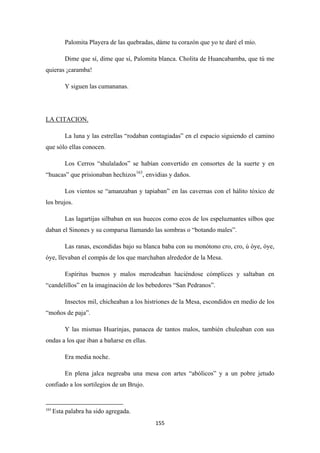 155
Palomita Playera de las quebradas, dáme tu corazón que yo te daré el mío.
Dime que sí, dime que sí, Palomita blanca. Cholita de Huancabamba, que tú me
quieras ¡caramba!
Y siguen las cumananas.
La luna y las estrellas “rodaban contagiadas” en el espacio siguiendo el camino
que sólo ellas conocen.
LA CITACION.
Los Cerros “shulalados” se habían convertido en consortes de la suerte y en
“huacas” que prisionaban hechizos163
Los vientos se “amanzaban y tapiaban” en las cavernas con el hálito tóxico de
los brujos.
, envidias y daños.
Las lagartijas silbaban en sus huecos como ecos de los espeluznantes silbos que
daban el Sinones y su comparsa llamando las sombras o “botando males”.
Las ranas, escondidas bajo su blanca baba con su monótono cro, cro, ú óye, óye,
óye, llevaban el compás de los que marchaban alrededor de la Mesa.
Espíritus buenos y malos merodeaban haciéndose cómplices y saltaban en
“candelillos” en la imaginación de los bebedores “San Pedranos”.
Insectos mil, chicheaban a los histriones de la Mesa, escondidos en medio de los
“moños de paja”.
Y las mismas Huarinjas, panacea de tantos malos, también chuleaban con sus
ondas a los que iban a bañarse en ellas.
Era media noche.
En plena jalca negreaba una mesa con artes “abólicos” y a un pobre jetudo
confiado a los sortilegios de un Brujo.
163
Esta palabra ha sido agregada.
 