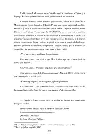 156
Y allí estaba él, el Sinones, sucio, “pestiferiento” a Huachuma, a Tabaco y a
Ishpingo. Estaba orgulloso de creerse dueño y dominador de los elementos.
Y míralo, estimado Primo, tomando pose hierática, coloca en el centro de la
Mesa la vara de Chonta llamada la CITADORA que tiene en una extremidad un ollito.
Comienza primero a pagarle bañándola con olores 500,000, Agua de azahares, flores
Blancas y miel Virgen Toma, luego, la CHUNGANA, que es una esfera metálica,
generalmente de bronce, o bien un potito agujereado y atravesado por el medio con
unavarita164
- Ven, Veeeeennn… sombra de Amapolitaaaaaa
cuyas extremidades sirven para manejarla con las dos manos, en el interior
colocan piedrecitas del Inga y comienza a agitarla y alargando y encogiendo los brazos,
haciendo profundas inclinaciones y dirigiéndola a lo lejos, llama y grita a la sombra de
Amapolita, o de la persona a quien se quiere hacer el daño, y dice:
Ven, Veeeeennn… que aquí a esta Mesa te cito, aquí está el corazón de tu
esposo que te quiere…
Ven, Veeeeennn… Que con Floripondio serás felizzizizizssss165
Otras veces, en lugar de la Chungana, emplean UNA MANO DE LEON, con la
cual dan rasgadas al aire diciendo:
- Cantando y rasgando con estas garras, agárrate güenamosa.
Ven, Veeeeennn… Que yo te haré dichosa. Mi corazón que no ha hecho, que no
ha andado, hasta con las fieras del campo para quererte. ¡Agárrate Amapolita!
==================================
(1) Cuando la Mesa es para daño, la sombra es llamada con maldiciones
reniegos e insultos.
El brujo ordena a todos a que se arrodillen y toca un Cachito:
Úúúúúúúúúúúúúúúúúúúúúúúúúúúúúúúú….
¡Allí viene! ¡Allí viene!
Ya llega, siñorcitos, Ya llega…
164
En el documento original las palabras se encuentran separadas por un “/”.
165
En el texto han colocado “(1)”.
 