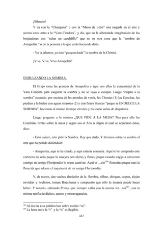 157
¡Silencio!
Y da con la “Chungana” o con la “Mano de León” una rasgada en el aire y
acerca estos artes a la “Vara Citadora”, y diz, que en la alborotada imaginación de los
brujeadores ven “saltar un candelillo” que no es otra cosa que la “sombra de
Amapolita.” o de la persona a la que están haciendo daño.
- Ya la jalamos, ya está “guayanchada” la sombra de la Chinita.
¡Viva, Viva, Viva Amapolita!
El Brujo toma las prendas de Amapolita y tapa con ellas la extremidad de la
Vara Citadora para asegurar la sombra y no se vaya a escapar. Luego “caipan a la
sombra” pasando, por encima de las prendas de vestir, las Chontas (1) las Conchas, las
piedras y la bañan con aguas olorosas (2) y con flores blancas “paque se ENDULCE LA
SOMBRA”, haciendo al mismo timmpo círculos y diciendo sartas de disparates.
ENDULZANDO LA SOMBRA.
Luego pregunta a la sombra ¿QUE PIDE A LA MESA? Tira para ello las
Conchitas Perlas sobre la mesa y según sea el Arte u objeto al cual se acercaran éstas,
dice:
- Esto quiere, esto pide la Sombra. Hay que darlo. Y derrama sobre la sombra el
arte que ha pedido diciéndole:
- Amapolita, aquí te he citado, y aquí estarás contenta. Aquí te he comprado este
cortecito de seda paque lo roseyes con olores y flores, paque cuando vayga a conversar
contigo mi amigo Floripondio lo sepas cautivar. Aquí te …cío166
Y, de nuevo, dan vueltas alrededor de la Sombra, silban, shingan, caipan, alejan
envidias y hechizos, toman Huachuma y compuesto que sólo la insania puede hacer
beber. Y notarás, estimado Primo, que siempre están con la misma let…nía
florecitas paque seas la
florecita que adorne el zaquizamí de mi amigo Floripondio.
167
166
Al iniciar ésta palabra han sobre escrito “ro”.
, con la
misma runfla de dichos, cantos y extravagancias.
167
La letra entre la “t” y la “n” es ilegible.
 