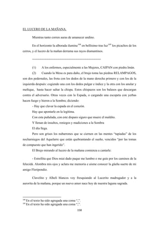 158
Mientras tanto corren auras de amanecer andino.
EL LUCERO DE LA MAÑANA.
En el horizonte la alborada ilumina168
en bellísimo tras luz169
======================================
los picachos de los
cerros, y el lucero de la mañan derrama sus rayos diamantinos.
(1) A los enfermos, especialmente a las Mujeres, CAIPAN con piedra Imán.
(2) Cuando la Mesa es para daño, el brujo toma las piedras RELAMPAGOS,
son dos pedernales, las frota con los dedos de la mano derecha primero y con los de la
izquierda después: cogiendo una con los dedos pulgar e índice y la otra con los anular y
meñique, hasta hacer saltar la chispa. Estos chispazos son los balasos que descargan
contra el adversario. Otras veces con la Espada, o cargando una escopeta con yerbas
hacen fuego y hieren a la Sombra; diciendo:
- Hay que clavar la espada en el corazón.
Hay que apontarle en la legítima.
Con esta puñalada, con este disparo siguro que muere el maldito.
Y llenan de insultos, reniegos y madiciones a la Sombra
El día llega.
Pero son grises los nubarrones que se ciernen en las mentes “tapiadas” de los
nocharniegos del Aquelarre que están quebrantando el sueño, vencidos “por las tomas
de compuesto que han ingerido”.
El Brujo mirando al lucero de la mañana comienza a cantarle:
- Estrellita que Dios miai dado paque me lumbre e me guíe por los caminos de la
felecidá. Alombra mis ojos y aclara me memoria e aisme conocer la güeña suerte de mi
amigo Floripondio.
Clavelito y Alhelí blancos voy fresquiando al Lucerito madrugador y a la
aurorita de la mañana, porque un nuevo amor nace hoy de nuestra laguna sagrada.
168
En el texto ha sido agregada una coma “,”.
169
En el texto ha sido agregada una coma “,”.
 