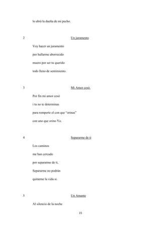 15
lo abrá la dueña de mi pecho.
2
Voy hacer un juramento
Un juramento
por hallarme aborrecido
muero por ser tu querido
todo lleno de sentimiento.
3
Por fin mi amor cesó
Mi Amor cesó.
i tu no te determinas
para romperte el con que “orinas”
con uno que orino Yo.
4
Los caminos
Separarme de ti
me han cercado
por separarme de ti,
Separarme no podrán
quitarme la vida si.
5
Al silencio de la noche
Un Amante
 