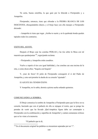 159
Tú serás, buena estrellita, la que guíe por la felecidá a Floripondio y a
Amapolita.
Floripondio, entonces, tiene que ofrendar a la PIEDRA BLANCA DE LOS
INOCENTES, obsequiándoles dinero, y el brujo hace con ella masajes a Floripondio
diciendo:
- Amapolita te tiene que rogar. ¡Arriba to suerte y en la quebrada honda queden
tapiados todos los contrarios.
Después el Brujo coje las conchas PERLAS y las tira sobre la Mesa con tal
maestría que quedanjuntas
EXITO DEL AJUSTE.
170
- Floripondio y Amapolita están casaditos.
, regocijando exclama:
Vuelve a repetir el tiro con igual habilidad, y las conchas cae una encima de la
otra, o como dicen ellos; “boquita con boquita”
Y, ¡tour de force! El jetón de Floripondio conseguirá el sí del Padre de
Amapolita, y esta será prontito la dueña de su corazón “ajustado”.
El AJUSTE HA TENIDO ÉXITO.
Y Amapolita, no lo sabía, dormía a pierna suelta soñando quimeras.
El Brujo comunica la sombre de Amapolita a Floripondio para que la lleve en su
corazón, haciendo que con el pañuelo de ella se enjugue el rostro, que se ponga las
prendas de vestir que ha llevado ¡Qué´simpática figura debe ser contemplar a
Floripondio con la combinación y zapatillas de Amapolita! y cantan cumananas eróticas
que se les viene a la memoria:
COMUNICANDO LA SOMBRA.
“El pañuelo que te dí,
170
En el documento original las palabras se encuentran separadas por un “/”.
 