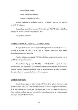 160
Fue de franjas azules.
Genio igual a mí no hallarás
Aunque escarmenes las nubes.”
Amarran el Pañuelo de Amapolita con el de Floripondio y hace que este lo arroje
al fondo de la laguna.
Enseguida, y como último número, Floripondio debe PAGAR A LA LAGUNA,
arrojándole dinero, cuanto más mejor para el Brujo.
Y el ajuste ha terminado.
Al regresar a la casa el Sinones prepara a Floripondio en un pomito AGUA DEL
AMOR y POLVITOS DEL AMOR, que el perdido enamorado debe rociar
disimuladamente sobre Amapolita.
COMPUESTO, POCIMA o CONTRA. AGUA DEL AMOR.
Para los enfermos preparan la CONTRA, brebaje compuesto de yerbas con el
cual ha de conseguir la curación.
Para los “Daños” preparan la POCIMA, o el COMPUESTO, conjunto de yerbas
e inmundicias, que con engaño, o valiéndose de terceras personas deben mezclar en los
líquidos o en los alimentos que ha de tomar la persona a quien se quiere perjudicar.
Sobre todo he visto aconsejar dar la tierra de los sepulcros.
Cuando hice arreglar el Altar llamado ANIMAS de la Iglesia Matriz encontré
enterrados en el suelo una serie de muñecos llenos de cardos, que parecían alfilereros;
velas amortajadas que habían sido encendidas por los dos extremos. El Ministerio
Sacerdotal me confirmó que eran los brujos los que ordenaban enterrar estas cosas para
conseguir la muerte del “contrario”.
COMO PARENTESIS
 