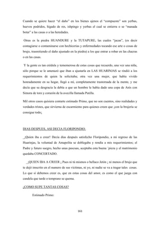 161
Cuando se quiere hacer “el daño” en los bienes ajenos el “compuesto” son yerbas,
huevos podridos, hígado de res, ishpingo y yerbas el cual se entierra o se “manada
botar” a las casas o a las heredades.
Otras es la piedra HUANDURE y la TUTAPURE, las cuales “jacan”, (es decir
contagiarse o contaminarse con hechicerías y enfermedades tocando ese arte o cosas de
brujo, trasmitiendo el daño ajustado en la piedra) a los que entrar a robar en las chacras
o en las casas.
Y la gente es tan crédula y tememerosa de estas cosas que recuerdo, una vez una niña,
sólo porque se le amenazó que iban a ajustarla en LAS HUARINJAS se rindió a los
requerimientos de quien la solicitaba; otra vez una mujer, que había vivido
honradamente en su hogar, llegó a mí, completamente trastornada de la mente, y me
decía que su desgracia la debía a que un hombre le había dado una copa de Anís con
Simora de toro y corazón de la avecilla llamada Putilla.
Mil otros casos quisiera contarte estimado Primo, que no son cuentos, sino realidades y
verdades trístes, que sirvierna de escarmiento para quienes creen que ¡con la brujería se
consigue todo¡
_¡Quíen iba a creer! Decía días después satisfecho Floripondio, a mi regreso de las
Huarinjas, la voluntad de Amapolita se doblegaba y rendía a mis requerimientos; el
Padre y futuro suegro, hecho unas pascuas, aceptaba esta buena ´pieza y el matrimonio
quedaba CONCERTADO.
DIAS DESPUES, ASI DECIA FLORIPONDIO.
_¡QUIEN IBA A CREER ¡ Pues ni tú mismos o bellaco Jetón ¡ ni menos el brujo que
te dejó imscrito en el numero de sus víctimas, ni yo, ni nadie se va a tragar tales cosas.
Lo que sí debemos creer es, que en estas cosas del amor, es como el que juega con
candela que tarde o temprano se quema.
Estimado Primo:
¿COMO SUPE TANTAS COSAS?
 