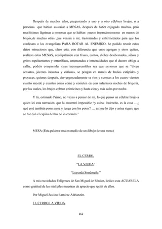 162
Después de muchos años, preguntando a uno y a otro célebres brujos, o a
personas que habían asistaido a MESAS, después de haber enjugado muchas, pero
muchísimas lágrimas a personas que se habían puesto imprudentemente en manos de
brujos,de muchas otras ,que venían a mí, trastornadas y enfermedades para que los
confesara o los evangeliara PARA BOTAR AL ENEMIGO, he podido reunir estos
datos minuciosos que, claro está, con diferencia que unos agregan y otros quitan,
realizan estas MESAS, acompañando con frases, cantos, dichos desilvanados, silvos y
gritos espeluznantes y terroríficos, amenazadas e inmoralidades que el decoro obliga a
callar, podrás comprender cuan incomprensibles sea que personas que se “dicen
sensatas, jóvenes incautas y curiosas, se pongan en manos de Indios estúpidos y
procaces, quienes después, desvergonzadamente se ríen y cuentan a los cuatro vientos
cuanto sucede y cuantas cosas come y cometen en esas infernales noches de brujería,
por las cuales, los brujos cobran veinticinco y hasta cien y más soles por noche.
Y tú, estimado Primo, no vayas a penasr de mí, lo que pensó un célebre brujo a
quien leí esta narración, que la encontró impecable “y asína, Padrecito, es la cosa …¿
qué esté también pone mesa y juega con los potos? … así me lo dijo y asína siguro que
se fue con el espina dentro de so corazón.”
MESA (Esta palabra está en medio de un dibujo de una mesa)
“
EL CERRO,
LA VIUDA
“
”
Leyenda Sondoreña
A mis recordados Feligreses de San Miguel de Sóndor, dedico esta ACUARELA
como gratitud de las múltiples muestras de aprecio que recibí de ellos.
.”
Por Miguel Justino Ramírez Adrianzén.
EL CERRO LA VIUDA.
 