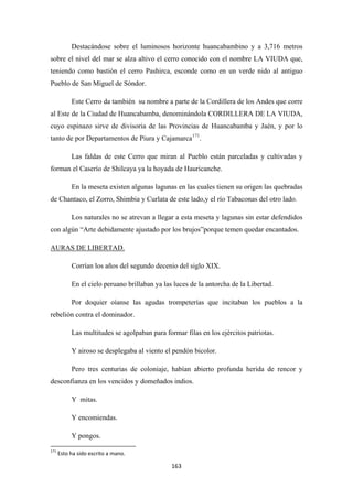 163
Destacándose sobre el luminosos horizonte huancabambino y a 3,716 metros
sobre el nivel del mar se alza altivo el cerro conocido con el nombre LA VIUDA que,
teniendo como bastión el cerro Pashirca, esconde como en un verde nido al antiguo
Pueblo de San Miguel de Sóndor.
Este Cerro da también su nombre a parte de la Cordillera de los Andes que corre
al Este de la Ciudad de Huancabamba, denominándola CORDILLERA DE LA VIUDA,
cuyo espinazo sirve de divisoria de las Provincias de Huancabamba y Jaén, y por lo
tanto de por Departamentos de Piura y Cajamarca171
Las faldas de este Cerro que miran al Pueblo están parceladas y cultivadas y
forman el Caserío de Shilcaya ya la hoyada de Hauricanche.
.
En la meseta existen algunas lagunas en las cuales tienen su origen las quebradas
de Chantaco, el Zorro, Shimbia y Curlata de este lado,y el río Tabaconas del otro lado.
Los naturales no se atrevan a llegar a esta meseta y lagunas sin estar defendidos
con algún “Arte debidamente ajustado por los brujos”porque temen quedar encantados.
Corrían los años del segundo decenio del siglo XIX.
AURAS DE LIBERTAD.
En el cielo peruano brillaban ya las luces de la antorcha de la Libertad.
Por doquier oíanse las agudas trompeterías que incitaban los pueblos a la
rebelión contra el dominador.
Las multitudes se agolpaban para formar filas en los ejércitos patriotas.
Y airoso se desplegaba al viento el pendón bicolor.
Pero tres centurias de coloniaje, habían abierto profunda herida de rencor y
desconfianza en los vencidos y domeñados indios.
Y mitas.
Y encomiendas.
Y pongos.
171
Esto ha sido escrito a mano.
 