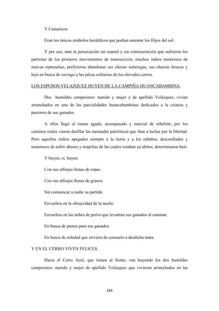164
Y Camaricos
Eran los únicos símbolos heráldicos que podían ostentar los Hijos del sol.
Y por eso, ante la persecución sin cuartel y sin conmiseración que sufrieron los
patriotas de los primeros movimientos de insurrección, muchos indios temerosos de
nuevas represalias, prefirieron abandonar sus chozas solariegas, sus chacras feraces y
huir en busca de sociego a las jalcas solitarias de los elevados cerros.
LOS ESPOSOS VELAZQUEZ HUYEN DE LA CAMPIÑA HUANCABAMBINA
Dos humildes campesinos: marido y mujer y de apellido Velázquez, vivían
arranchados en una de las parcialidades huancabambinas dedicados a la crianza y
pastoreo de sus ganados.
.
A ellos llegó el rumor agudo, acompasado y marcial de rebelión; por los
caminos reales vieron desfilar las mesnadas patrióticas que iban a luchar por la libertad.
Pero aquellos indios apegados siempre a la tierra y a los rebaños, desconfiados y
temerosos de sufrir abusos y tropelías de las cuales estaban ya ahítos, determinaron huir.
Y huyen, sí, huyen.
Con sus alforjas llenas de ropas.
Con sus alforjas llenas de granos.
Sin comunicar a nadie su partida.
Envueltos en la obsucridad de la noche.
Envueltos en las nubes de polvo que levantan sus ganados al caminar.
En busca de pastos para sus ganados.
En busca de soledad que sirviera de consuelo a desdicha tanta.
Y EN EL CERRO VIVEN FELICES.
Hacia el Cerro Azul, que tienen al frente, van huyendo los dos humildes
campesinos: marido y mujer de apellido Velázquez que vivieron arranchados en las
 