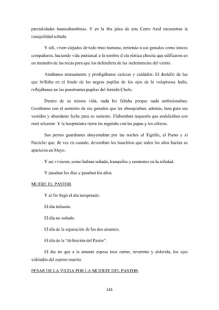 165
parcialidades huancabambinas. Y en la fría jalca de este Cerro Azul encuentran la
tranquilidad soñada.
Y allí, viven alejados de todo trato humano, teniendo a sus ganados como únicos
compañeros, haciendo vida patriarcal a la sombra d ela rústica chocita que edificaron en
un meandro de las rocas para que los defendiera de las inclemencias del viento.
Amábanse mutuamente y prodígábanse caricias y cuidados. El destello de luz
que brillaba en el fondo de las negras pupilas de los ojos de la voluptuosa India,
reflejábanse en las penetrantes pupilas del fornido Cholo.
Dentro de su mísera vida, nada les faltaba porque nada ambicionaban.
Gozábanse con el aumento de sus ganados que les obsequiaban, además, lana para sus
vestidos y abundante leche para su sustento. Elaboraban requesón que endulzaban con
miel silvestre. Y la hospitalaria tierra les regalaba con las papas y los ollocos.
Sus perros guardianes ahuyentaban por las noches al Tigrillo, al Pumo y al
Pacticho que, de vez en cuando, devoraban los huachitos que todos los años hacían su
aparición en Mayo.
Y así vivieron, como habían soñado, tranquilos y contentos en la soledad.
Y pasaban los días y pasaban los años.
MUERE EL PASTOR
Y al fin llegó el día inesperado.
.
El día infausto.
El día no soñado.
El día de la separación de los dos amantes.
El día de la “definición del Pastor”.
El día en que a la amante esposa toca cerrar, reverente y dolorida, los ojos
vidriados del esposo muerto.
PESAR DE LA VIUDA POR LA MUERTE DEL PASTOR.
 