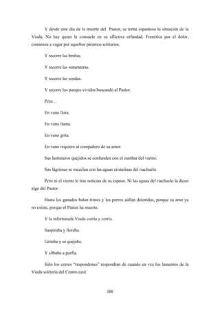 166
Y desde este día de la muerte del Pastor, se torna espantosa la situación de la
Viuda. No hay quien la consuele en su aflictiva orfandad. Frenética por el dolor,
comienza a vagar por aquellos páramos solitarios.
Y recorre las breñas.
Y recorre las sementeras.
Y recorre las sendas.
Y recorre los parajes vividos buscando al Pastor.
Pero…
En vano llora.
En vano llama.
En vano grita.
En vano requiere al compañero de su amor.
Sus lastimeros quejidos se confunden con el zumbar del viento.
Sus lágrimas se mezclan con las aguas cristalinas del riachuelo.
Pero ni el viento le trae noticias de su esposo. Ni las aguas del riachuelo la dicen
algo del Pastor.
Hasta los ganados balan tristes y los perros aúllan doloridos, porque su amo ya
no existe, porque el Pastor ha muerto.
Y la infortunada Viuda corría y corría.
Suspiraba y lloraba.
Gritaba y se quejaba.
Y silbaba a porfía.
Sólo los cerros “respondones” respondían de cuando en vez los lamentos de la
Viuda solitaria del Centro azul.
 