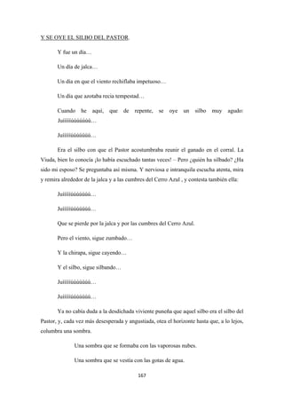 167
Y SE OYE EL SILBO DEL PASTOR
Y fue un día…
.
Un día de jalca…
Un día en que el viento rechiflaba impetuoso…
Un día que azotaba recia tempestad…
Cuando he aquí, que de repente, se oye un silbo muy agudo:
Juíííííúúúúúúú…
Juíííííúúúúúúú…
Era el silbo con que el Pastor acostumbraba reunir el ganado en el corral. La
Viuda, bien lo conocía ¡lo había escuchado tantas veces! – Pero ¿quién ha silbado? ¿Ha
sido mi esposo? Se preguntaba así misma. Y nerviosa e intranquila escucha atenta, mira
y remira alrededor de la jalca y a las cumbres del Cerro Azul , y contesta también ella:
Juíííííúúúúúúú…
Juíííííúúúúúúú…
Que se pierde por la jalca y por las cumbres del Cerro Azul.
Pero el viento, sigue zumbado…
Y la chirapa, sigue cayendo…
Y el silbo, sigue silbando…
Juíííííúúúúúúú…
Juíííííúúúúúúú…
Ya no cabía duda a la desdichada viviente puneña que aquel silbo era el silbo del
Pastor, y, cada vez más desesperada y angustiada, otea el horizonte hasta que, a lo lejos,
columbra una sombra.
Una sombra que se formaba con las vaporosas nubes.
Una sombra que se vestía con las gotas de agua.
 