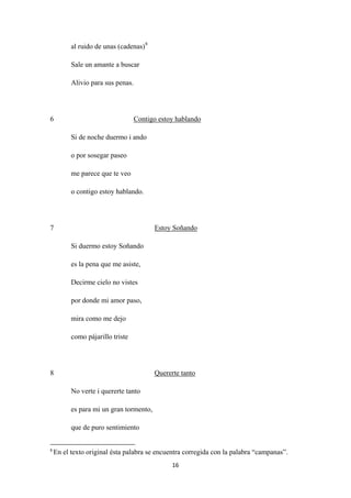 16
al ruido de unas (cadenas)8
Sale un amante a buscar
Alivio para sus penas.
6
Si de noche duermo i ando
Contigo estoy hablando
o por sosegar paseo
me parece que te veo
o contigo estoy hablando.
7
Si duermo estoy Soñando
Estoy Soñando
es la pena que me asiste,
Decirme cielo no vistes
por donde mi amor paso,
mira como me dejo
como pájarillo triste
8
No verte i quererte tanto
Quererte tanto
es para mi un gran tormento,
que de puro sentimiento
8
En el texto original ésta palabra se encuentra corregida con la palabra “campanas”.
 