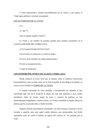 169
Y como hipnotizada y atraída irresistiblemente por la visión y a pie enjuto, la
Viuda sigue adelante y arriando sus ganados.
ENCANTAMIENTO DE LA VIUDA
¿Y?...
.
¡Y “das”!!!
¡Das la Laguna engulle a todos!!!
La Viuda y sus rebaños de ganados quedan para siempre encantados en la
LAGUNA GRANDE DEL CERRO AZUL-
¿Y La Laguna Grande del Cerro Azul?
Cerró la boca, se enfureció y se salió de madre…
El Cerro Azul retumbó con ruidos espeluznantes…
El cielo se encapotó de luto…
Y rugió la tempestad…
LOS SONDOREÑOS TEMEN ESCALAR EL CERRO AZUL
Desde entonces el Cerro Azul que se destaca sobre el lumnioso hororizonte
huancabambino y que esconde como en un nido al pueblo de San Miguel de Sóndor, se
conoce con el nombre de
.
CERRO DE LA VIUDA
Y cuando rastreando las reses perdidas o persiguiendo las alazadas se han
encontrado algo más de la mitad de la altura, diz, han oído lamentos y ayes, ruidos
aterradores, balar de ovejas, mugir de toros y cacarear de gallinas, se han
desencadenado tempestades y fuertes vientos. La Viuda a extendido su tupido rebozo de
neblina que ha oscurecido todos y hecho invisible.
.
Algunos afirman hasta haberse encontrado con ella, hermosa, atrayente y les ha
invitado a seguirla, pero ante aquel cuadro dantesco que presenciaban, han huído
espantados antes de correr el peligro de querer allí cautivos al “ser ganados por la
Vida”.
 