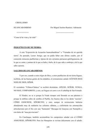 170
CRIOLLISMO
HUANCABAMBINO Por Miguel Justino Ramírez. Adrianzén
+++++++++++ ---------------------------
“Como le he visto y he oído”
PEQUEÑECES DE MI TIERRA
A esta “Exposición de Acuarelas huancabambinas” o “Vainadas de mi querida
tierra”, he pensado, Lector Amigo, que no podía faltar este último cuadro, por él
conocerás minucias pueblerinas y típicas de mis serranías pariacaco-güitiligunescas, de
lo que se canta y yantam de lo que se bebe y baila, de lo que sabe a embrujo y de lo que
sabe a poesía.
.
SALUDOS HUANCABAMBINOS
Y por eso, cuando a estos trigos de Dios, a estos pueblecitos de mi tierra llegues,
recibirás, de las buenas gentes de los aledaños, el cristianísimo saludo: GÜENOS DIAS
NOIS DE DIOS, SIÑOR.
.
El vecindario “Villano-Chalaco” te recibirá diciéndote: APEESE, SEÑOR, VENGA,
NO MAS, COMPADRITO, y esto, así llegues en carro o en el caballitp de San Fernado.
El Sóndor, no se si porque la Viuda siempre está llorando en sus páramos o
porque la neblina cubre de sombra al Pueblo, los buenos días te los darán “asesina”:
CÓMO ANOCHESE, SIÑORCITO, y esto, aunque tú recienciento hubieras
abandonado muy de mañanita tus calientes sábanas, y confortarán tus entumecidas
articulaciones por el frío con una “humeante” Mocagua de Guayusa con Naranjilla y
con dulce de “atau provinciano”.
En Canchaque, también acostumbran los campesinos saludar con el CÓMO
ANOCHESE, SIÑORCITO. Pero los blanquitos te reviran dulcemente con el saludo:
 