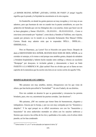 171
¿A DONDE BUENO, SEÑOR? ¿ESTARA, USTED, DE PASO? ¡Y amigo! Aquello
significa que la posada y la frejolada las encontrarás en la otra esquina.
En Sondorillo, en donde las gentes parecen ser muy recogidas y vivir muy en sus
adentros, pero que husmean de rato en cuando tras la puerta semiabierta, no oyen los
golpecitos de llamada que con tus falanginas das a sus puertas, tienes que hacer uso de
tu buen güergüero y llamar: OLáÁÁÁ… OLÁÁÁÁÁ… OLÁÁÁÁÁÁÁÁ… Como si
estuvieras conversando por “tejoletas”, como decía y llamaba al Teléfono, una viejecita,
cuando por primera vez lo instaló en su hacienda Siclamache Don Manuel Ubillús
Carrera. Desde muy adentro oirás que te responden: ÓÓLA… ÓÓÓLAA…
ÓÓÓÓÓLAAA…
Pero en Huarmaca, ¡ay Lector! Eso es biscocho con queso fresco. Después de
darte el BIENVENIDO SEA SEÑOR, BUENOS DIAS NOIS DE DIOS, SIÑOR, no te
extrañes ni sonrojes, ni lo tomes a mal porque esas amables gentes, después de saludarte
y brindarte hospitalidad y haberte hecho mandar entre ombligo y riñones un suculento
“Rompope” por desayuno, te invitarán galante y donosamente a hacer un lindo
PASEITO A LA MIRIFICA M. ¡Qué cachito! Pero no olvides que así se llama un raro
capricho de la naturaleza que ha escrito esta letra en un vecino cerrito de aquella Villa.
HOSPITALIDAD HUANCAMBINA
Mis paisanos son muy amables, atentos, obsequisosos con los que viene de
afuera, que han hecho proverbial la “hosítalidad
.
172
Pero ten cuidado no desairar lo que su generosidad y circunscias les permita
brindarte, pues, otra vez, encontrarás las puertas cerradas, “por desairoso”.
de esta Ciudad y de sus distritos.
Mis paisanas, ¡Oh! me cuentan que tienen fama de buenasmozas, elegantes y
trabajadores. Gracias por la lisonja, y por eso son muy cortejadas por los “forasteros y
abajeños”. Y he aquí porqué no es difícil encontrarse con con los “huacaisítos y
huacainóes” de estos andurriales montados en cólera con los saucitos umbrosos y
llorenes que crecen a las orillas de los ríos y quebradas a los cuales, con el celoso cholo
puneño, así los han condenado:
172
Entre la letra “s” y la “í” se ha colocado con lapicero la letra “p”
 