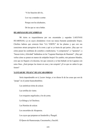 172
“A los Saucitos del río,
Los voy a mandar a cortar.
Porque son los alcahuetes,
De las que se van a bañar.
HUARINJAS HUANCAMBINAS
Mi tierra es requetefamosa por sus encantadas y sagradas LAGUNAS
HUARINJAS, (¡) en cuyos alrededores viven sus nunca bastante ponderados brujos.
Cholitos ladinos que conocen bien “LA VERTU” de las plantas y que con sus
curaciones atraen peregrinos de la costa y qué se yo hasta de qué partes. ¡Hay que ver
cómo pasan las carabanas de costeños a medicinarse, “a componerse”, a “ajustarse”, a
“buscar éxito y felicidad” bañándose en las “Lagunas Huarinjas de Huamaní”. ¡Hay qué
verlos cómo se ponen en manos de estúpidos brujos! En cambio, mis paisanos blandos,
creo que no lleguen a la docenas, los que conocen y se han bañado en las Lagunas con
estos fines. ¿Será porque las tienen en casa y tan cerquita? ¿O es que no saben lo que
tienen?
.
YANTAR DE “PEAPA” HUANCABAMBINO
Sería imperdonable en ti, Lector Amigo, si no dieras fe de las cosas que son de
“peapa” en el yantar huancabambino.
.
Las auténticas tortas de azúcar.
Las tortillas de viento.
Los rosquetes angelicales y los de yema.
La Güinga y la Chochoca.
Las Humitas de azúcar.
Los encurtidos de Alcaparras.
Los cuyes que preparan en Sondorillo y Ñangalí.
El Queso de Huancacarpa, Cascamache y Succhil.
 