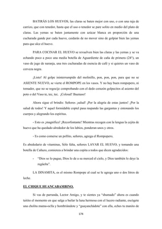 174
BATIRÁS LOS HUEVOS, las claras se baten mejor con uso, o con una raja de
carrizo, que con tenedor, hasta que el uso o tenedor se pare solito en medio del plato de
claras. Las yemas se baten juntamente con azúcar blanca en proporción de una
cucharada gande por cada huevo, cuidarás de no mover sino de golpiar bien las yemas
para que alce el huevo.
PARA COCINAR EL HUEVO se revuelven bien las claras y las yemas y se va
echando poco a poco una media botella de Aguardiente de caña de primera (24°), un
vaso de jugo de naranja, una tres cucharadas de esencia de café y si quieres un vaso de
cerveza negra.
¡Listo! Al golpe ininterrumpido del molinillo, pon, pon, pon, para que no se
ASIENTE NUEVO, se vierte el ROMPOPE en los vasos. Y no hay buen rompopero, ni
tomador, que no se regocije comprobando con el dedo corazón golpecitos al asiento del
poto o del Vaso te, tec, tec. ¡Colosal! Buenaso!
Ahora sigue el brindis: Señores ¡salud! ¡Por la alegría de estas juntos! ¡Por la
salud de todos! Y aquel formidable coptel pasa raspando las gargantas y entonando los
cuerpos y alegrando los espíritus.
- Esto es ¡magnífico! ¡Recorfontante! Mientras recogen con la lengua la cejita de
huevo que ha quedado alrededor de los labios, ponderan unos y otros.
- Es como comerse un pollito, señores, agrega el Rompopero,
Es abededario de vitaminas, Sólo falta, señores LAVAR EL HUEVO, y tomando una
botella de Cañazo, comienza a brindar una copita a todos que dicen agradecidos:
- “Dios so lo pague, Dios lo de a su merced el cielo, y Dios también lo deye la
regüelta”.
LA DINAMITA, es el mismo Rompope al cual se le agrega uno o dos litros de
leche.
Si vas de parranda, Lector Amigo, y te sientes ya “shumado” ahora es cuando
taitito el momento en que salga a bailar la luna hermosa con el lucero radiante, escógete
una cholita mama-oclla y hombriándote y “guayanchádote” con ella, eches tu manito de
EL CHIQUE HUANCABAMBINO.
 