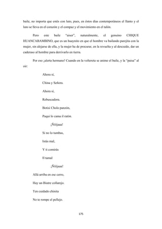 175
baile, no importa que estés con luto, pues, en éstos días contemporáneos el llanto y el
luto se lleva en el corazón y el compaz y el movimiento en el talón.
Pero este baile “aiser”, naturalmente, el genuino CHIQUE
HUANCABAMBINO, que es un huaynito en que el hombre va bailando parejita con la
mujer, sin alejarse de ella, y la mujer ha de procurar, en la revuelta y al descuido, dar un
caderaso al hombre para derrivarlo en tierra.
Por eso ¡alerta hermano! Cuando en la voltereta se anime el baile, y la “paisa” al
oir:
Ahora sí,
China y Señora.
Ahora sí,
Rebuscadora.
Botisi Cholo panzón,
Paqui lo cama il ratón.
¡Ñíííjaaa!
Si no lo tumbas,
Istás mal,
Y ti comirás
Il tamal
¡Ñíííjaaa!
Allá arriba en ese cerro,
Hay un Biutre collarejo.
Ten cuidado chinita
No te rompe el pellejo.
 