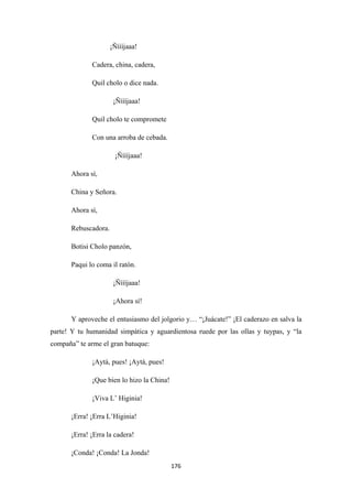 176
¡Ñíííjaaa!
Cadera, china, cadera,
Quil cholo o dice nada.
¡Ñíííjaaa!
Quil cholo te compromete
Con una arroba de cebada.
¡Ñíííjaaa!
Ahora sí,
China y Señora.
Ahora sí,
Rebuscadora.
Botisi Cholo panzón,
Paqui lo coma il ratón.
¡Ñíííjaaa!
¡Ahora sí!
Y aproveche el entusiasmo del jolgorio y… “¡Juácate!” ¡El caderazo en salva la
parte! Y tu humanidad simpática y aguardientosa ruede por las ollas y tuypas, y “la
compaña” te arme el gran batuque:
¡Aytá, pues! ¡Aytá, pues!
¡Que bien lo hizo la China!
¡Viva L’ Higinia!
¡Erra! ¡Erra L’Higinia!
¡Erra! ¡Erra la cadera!
¡Conda! ¡Conda! La Jonda!
 