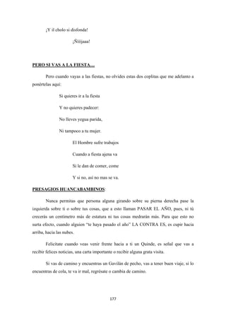 177
¡Y il cholo si disfonda!
¡Ñíííjaaa!
Pero cuando vayas a las fiestas, no olvides estas dos coplitas que me adelanto a
ponértelas aquí:
PERO SI VAS A LA FIESTA…
Si quieres ir a la fiesta
Y no quieres padecer:
No lleves yegua parida,
Ni tampoco a tu mujer.
El Hombre sufre trabajos
Cuando a fiesta ajena va
Si le dan de comer, come
Y si no, así no mas se va.
PRESAGIOS HUANCABAMBINOS
Nunca permitas que persona alguna girando sobre su pierna derecha pase la
izquierda sobre ti o sobre tus cosas, que a esto llaman PASAR EL AÑO, pues, ni tú
crecerás un centímetro más de estatura ni tus cosas medrarán más. Para que esto no
surta efecto, cuando alguien “te haya pasado el año” LA CONTRA ES, es cupir hacia
arriba, hacia las nubes.
:
Felicítate cuando veas venir frente hacia a ti un Quinde, es señal que vas a
recibir felices noticias, una carta importante o recibir alguna grata visita.
Si vas de camino y encuentras un Gavilán de pecho, vas a tener buen viaje, si lo
encuentras de cola, te va ir mal, regrésate o cambia de camino.
 