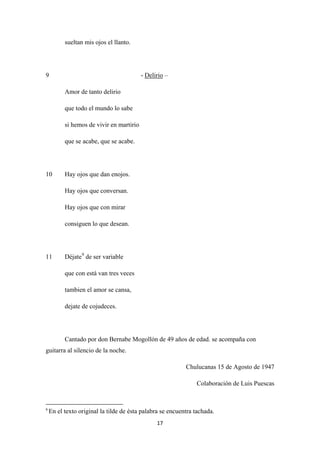 17
sueltan mis ojos el llanto.
9 - Delirio
Amor de tanto delirio
–
que todo el mundo lo sabe
si hemos de vivir en martirio
que se acabe, que se acabe.
10 Hay ojos que dan enojos.
Hay ojos que conversan.
Hay ojos que con mirar
consiguen lo que desean.
11 Déjate9
que con está van tres veces
de ser variable
tambien el amor se cansa,
dejate de cojudeces.
Cantado por don Bernabe Mogollón de 49 años de edad. se acompaña con
guitarra al silencio de la noche.
Chulucanas 15 de Agosto de 1947
Colaboración de Luis Puescas
9
En el texto original la tilde de ésta palabra se encuentra tachada.
 