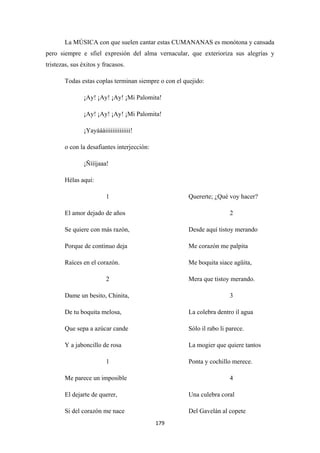 179
La MÚSICA con que suelen cantar estas CUMANANAS es monótona y cansada
pero siempre e sfiel expresión del alma vernacular, que exterioriza sus alegrías y
tristezas, sus éxitos y fracasos.
Todas estas coplas terminan siempre o con el quejido:
¡Ay! ¡Ay! ¡Ay! ¡Mi Palomita!
¡Ay! ¡Ay! ¡Ay! ¡Mi Palomita!
¡Yayáááiiiiiiiiiiiiii!
o con la desafiantes interjección:
¡Ñíííjaaa!
Hélas aquí:
1
El amor dejado de años
Se quiere con más razón,
Porque de continuo deja
Raíces en el corazón.
2
Dame un besito, Chinita,
De tu boquita melosa,
Que sepa a azúcar cande
Y a jaboncillo de rosa
1
Me parece un imposible
El dejarte de querer,
Si del corazón me nace
Quererte; ¿Qué voy hacer?
2
Desde aquí tistoy merando
Me corazón me palpita
Me boquita siace agüita,
Mera que tistoy merando.
3
La colebra dentro il agua
Sólo il rabo li parece.
La mogier que quiere tantos
Ponta y cochillo merece.
4
Una culebra coral
Del Gavelán al copete
 