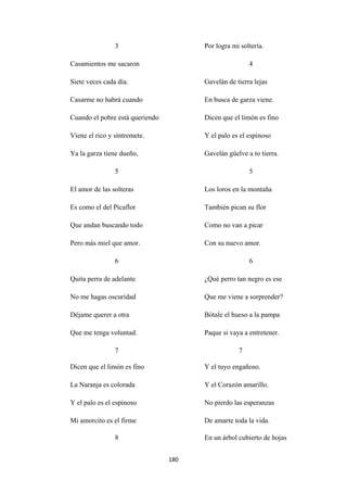 180
3
Casamientos me sacaron
Siete veces cada día.
Casarme no habrá cuando
Por logra mi soltería.
4
Gavelán de tierra lejas
En busca de garza viene.
Cuando el pobre está queriendo
Viene el rico y síntremete.
Ya la garza tiene dueño,
5
El amor de las solteras
Es como el del Picaflor
Que andan buscando todo
Pero más miel que amor.
6
Quita perra de adelante
No me hagas oscuridad
Déjame querer a otra
Que me tenga voluntad.
7
Dicen que el limón es fino
Y el palo es el espinoso
Gavelán güelve a to tierra.
5
Los loros en la montaña
También pican su flor
Como no van a picar
Con su nuevo amor.
6
¿Qué perro tan negro es ese
Que me viene a sorprender?
Bótale el hueso a la pampa
Paque si vaya a entretener.
7
Dicen que el limón es fino
La Naranja es colorada
Y el palo es el espinoso
Mi amorcito es el firme
Y el tuyo engañoso.
Y el Corazón amarillo.
No pierdo las esperanzas
De amarte toda la vida.
8 En un árbol cubierto de hojas
 