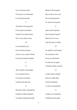 1
Las aves hicieron nido,
Y hoy que lo ven deshojado
Lo miran desconocido.
9
¿De dónde vienes gayenaso
Con las patas escamadas?
Vengo de las yerbas buenas,
De ver a las chinas mozas.
10
La yerba güeña crece
En la corriente del agua
¿Cómo te voy a querer Chinita
Si te has de marchar mañana?
8
Malaya la flor pequeña
Que en ella me fui a caer
Por tu amorosa pasión
La vida no he de perder.
9
¿Qué ti pasa Gayenaso
Qué ti pasa por loajeno?
Güélvete ya a to casa
Antes qui tiaye so dueño.
10
Yo sembré la yerba güena
Pa cosecharle so flor.
El que no sabe diamor,
No sabe de cosa guena.
11
Allí te mando un mati papas
Con una pierna de res,
Si no jueras tan tragona
Ti dorara más diun mes.
11
Que bien te dijo el aguardiente
Cuando lo estabas midiendo
Tú siempre miandas buscando
Y después tiandas cayendo.
12
A todos andas contando
Que no tei dado nada,
Tócate la barriguita
Y verás si estás preñada.
13
Cuando yo era chiquitito
Lloraba por caña azada,
 