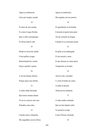 182
Agora ya maltoncito
Lloro por mogier casada.
14
El amor de una casada,
Es como el agua florida,
Que si sabe corresponder,
Es firme toda la vida.
15
Desde mi tierra hei salido
Como gallito a jugar
Determinado hei venido
Seaya a perder o ganar.
16
A mí me llaman chinero
Porque quise una chinita.
12
A todos andas diciendo
Que tienes mantas demás
Yo no te conozco sino una
Pintadita como añaz.
13
Cuando estuve chiquitita,
Me engañabas con tus flores.
Agora ya maltoncita,
Me engañas con tus amores.
14
El aguardiente en la botella
Consuela al quien tiene pena
Así da consuelo la mogier
Cuando no se encuentra ajena.
15
El gallo en la madrugada
El ala sacude y canta
El que duerme en cama ajena
Tempranito se levanta.
16
Alza la vela y alombra
Y verás al fondo me cama
A nadie le pesaría
Almorzar de mañanita.
17
A todos andas contando
Que me has dejado solito
Yo primero te dejé
Como Chiroca, llorando
18
 